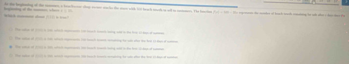 do the begioning of the sommer, a beachwear shop owner stacks the stare with 500 beach towels to sell to customers. The function f(x)=100-20x
beginning of the conmer, where / 25. represents the numher of beach towch remaining for sale after c das sime fre
Which statenent abmat f(12) is true ?
The sulor of J925 i 286, which represents 1:40 beach sowels being wold in the frst 13 days of snmer
The sallue of (952) in 201 which represents 361 beach towels remaining for saie after the first 13 days of summer.
Te osur -12 in 201, which repreents 201 beach towels being soid in the first 13 days of sammer.
The ghin o P(12) in 20 which represonts 200 beach towels remaining for sale after the first 12 days of summer.