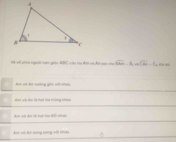 Về về phía ngoài tam giác ABC các tia Âm và An sao cho widehat BAm=widehat B 1 và widehat CAn=widehat C_2 Khi đó:
Am và An vuông gác với nhau.
Am và An là hai tia trùng nhau
Am và An là hai tia đối nhau
Am và An song song với nhau.