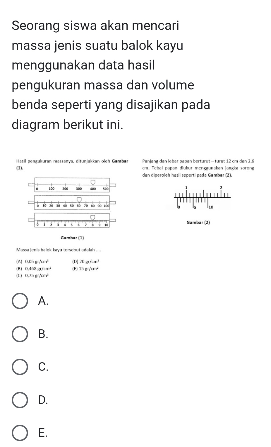 Seorang siswa akan mencari
massa jenis suatu balok kayu
menggunakan data hasil
pengukuran massa dan volume
benda seperti yang disajikan pada
diagram berikut ini.
Hasil pengukuran massanya, ditunjukkan oleh Gambar Panjang dan lebar papan berturut - turut 12 cm dan 2,6
(1). cm. Tebal papan diukur menggunakan jangka sorong
dan diperoleh hasil seperti pada Gambar (2).
0 100 200 300 400 500
1
2
10 20 30 40 50 60 70 80 90 100
lo 15 l10
0 2 3 4 5 6 7 8 9 10 Gambar (2)
Gambar (1)
Massa jenis balok kayu tersebut adalah ....
(A) 0.05gr/cm^3 (D) 20gr/cm^3
(B) 0,468gr/cm^3 (E) 15gr/cm^3
(C) 0,75gr/cm^3
A.
B.
C.
D.
E.