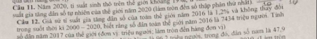 Năm 2020, tỉ suất sinh thô trên thể giới khoảng 190, 
suất gia tăng dân số tự nhiên của thế giới năm 2020 (làm tròn đến số thập phân thứ nhất) 
Cầu 12. Giả sử tỉ suất gia tăng dân số của toàn thể giới năm 2016 là 1,2% và không thay đổi 
trong suốt thời ki 2000-2020 0, biết rằng số dân toàn thể giới năm 2016 là 7434 triệu người. Tính 
số dân năm 2017 của thể giới (đơn vị: triệu người; làm tròn đến háng đơn vị) 
1 2 triều người, trong đó, dân số nam là 47, 9 àm tròn