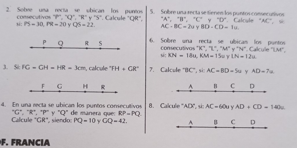 Sobre una recta se ubican los puntos 5. Sobre una recta se tienen los puntos consecutivos 
consecutivos "P", "Q", "R" y "S". Calcule "QR", "A", "B", "C" y "D". Calcule "AC", si: 
si: PS=30, PR=20 y QS=22. y BD-CD=1u.
AC-BC=2u
P Q R S
6. Sobre una recta se ubican los puntos 
consecutivos "K", "L", "M" y "N". Calcule "LM", 
si: KN=18u, KM=15u y LN=12u. 
3. Si: FG=GH=HR=3cm , calcule '' FH+GR' 7. Calcule "BC", si: AC=BD=5u y AD=7u. 
F G H R A B C D
4. En una recta se ubican los puntos consecutivos 8. Calcule "AD", si: AC=60u y AD+CD=140u. 
"G", "R", "P" y "Q" de manera que: RP=PQ. 
Calcule "GR", siendo: PQ=10 y GQ=42. A B C D
F. FRANCIA