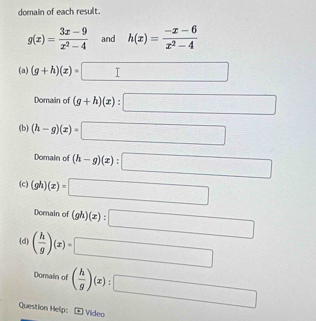 domain of each result.
g(x)= (3x-9)/x^2-4  and h(x)= (-x-6)/x^2-4 
(a) (g+h)(x)=□
Domain of (g+h)(x):□
(b) (h-g)(x)=□
Domain of (h-g)(x):□
(c) (gh)(x)=□
□ 
Domain of (gh)(x):□
(d) ( h/g )(x)=□
Domain of ( h/g )(x):□
Question Help: Video