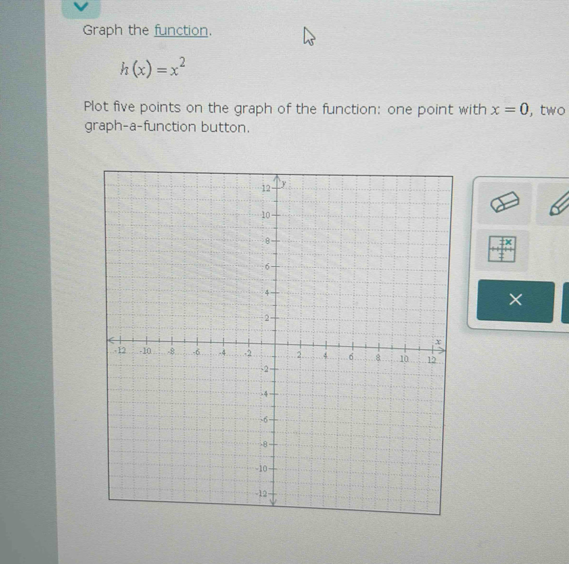 Graph the function.
h(x)=x^2
Plot five points on the graph of the function: one point with x=0 , two 
graph-a-function button.
X