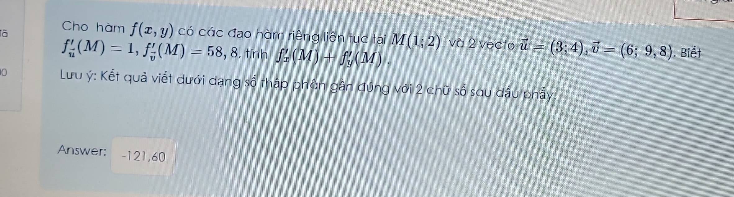 Cho hàm f(x,y)
là có các đạo hàm riêng liên tục tại M(1;2) và 2 vecto vector u=(3;4), vector v=(6;9,8). Biết
f_u'(M)=1, f_v'(M)=58,8 , tính f_x(M)+f+_y'(M).
0 Lưu ý : Kết quả viết dưới dạng số thập phân gần đúng với 2 chữ số sau dấu phẩy. 
Answer: -121,60