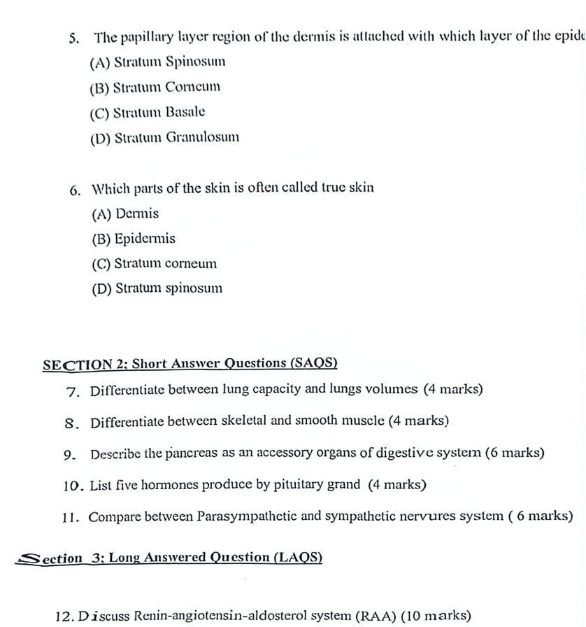 The papillary layer region of the dermis is attached with which layer of the epide
(A) Stratum Spinosum
(B) Stratum Corneum
(C) Stratum Basale
(D) Stratum Granulosum
6. Which parts of the skin is often called true skin
(A) Dermis
(B) Epidermis
(C) Stratum corneum
(D) Stratum spinosum
SECTION 2; Short Answer Questions (SAQS)
7. Differentiate between lung capacity and lungs volumes (4 marks)
8. Differentiate between skeletal and smooth muscle (4 marks)
9. Describe the pancreas as an accessory organs of digestive systern (6 marks)
10. List five hormones produce by pituitary grand (4 marks)
11. Compare between Parasympathetic and sympathetic nervures system ( 6 marks)
ection 3; Long Answered Question (LAQS)
12. D iscuss Renin-angiotensin-aldosterol system (RAA) (10 marks)