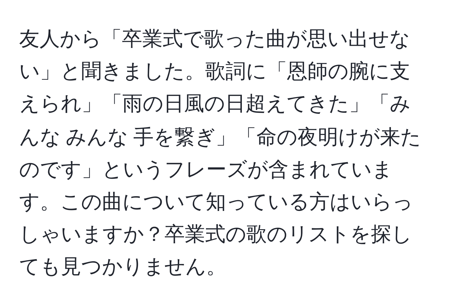 友人から「卒業式で歌った曲が思い出せない」と聞きました。歌詞に「恩師の腕に支えられ」「雨の日風の日超えてきた」「みんな みんな 手を繋ぎ」「命の夜明けが来たのです」というフレーズが含まれています。この曲について知っている方はいらっしゃいますか？卒業式の歌のリストを探しても見つかりません。