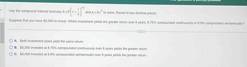 Use the compound interest formulas A=P(1+ r/n )^nt and A=Pe^(rt) to solve. Round to two decimal places.
Suppose that you have $5,000 to invest. Which investment yields the greater return over 8 years : 8.75% compounded continuously or 8.9% compounded semiannually?
A. Both investment plans yield the same return.
B. $5,000 invested at 8.75% compounded continuously over 8 years yields the greater return.
C. $5,000 invested at 8.9% compounded semiannually over 8 years yields the greater return.