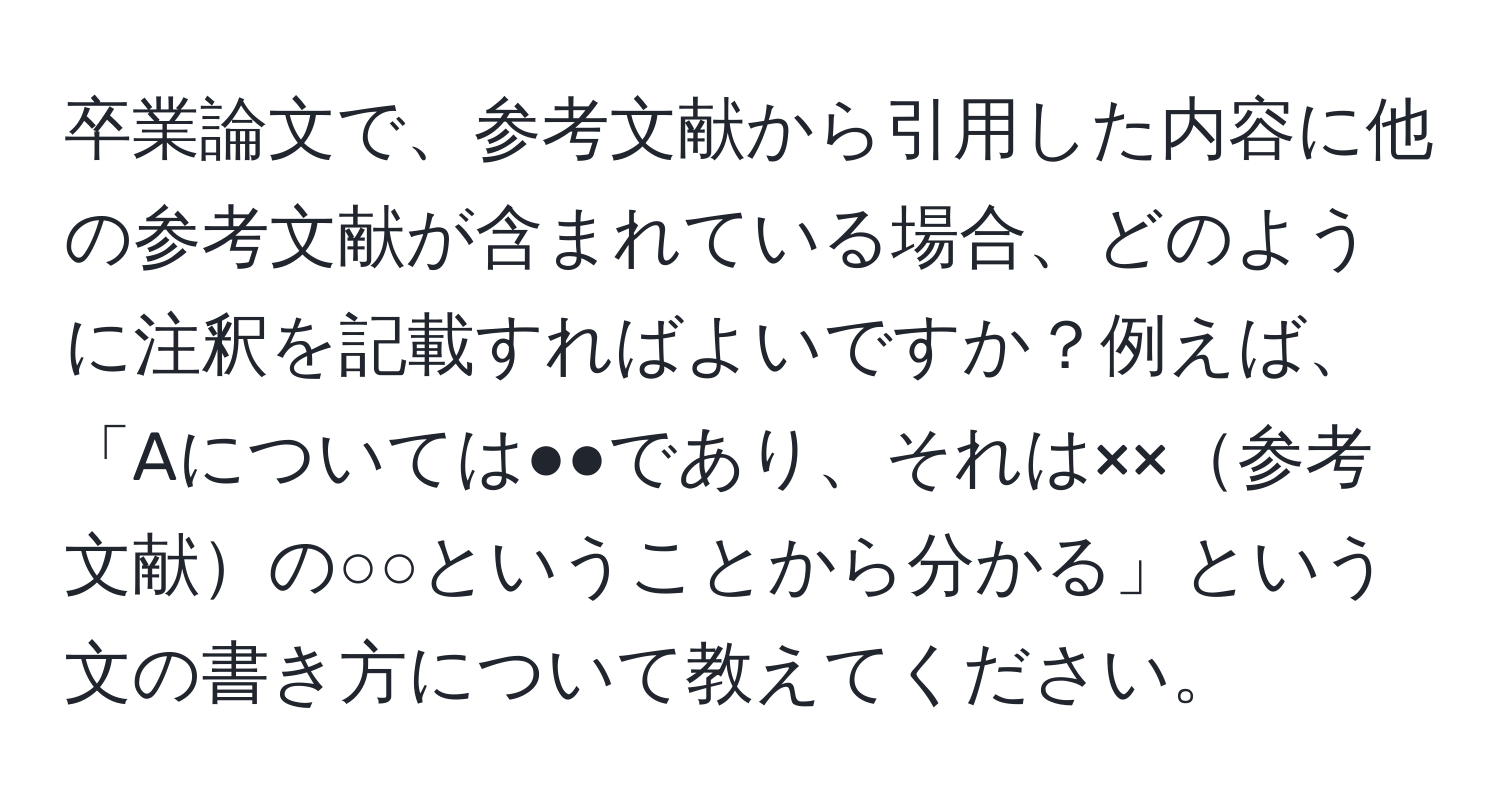 卒業論文で、参考文献から引用した内容に他の参考文献が含まれている場合、どのように注釈を記載すればよいですか？例えば、「Aについては●●であり、それは××参考文献の○○ということから分かる」という文の書き方について教えてください。