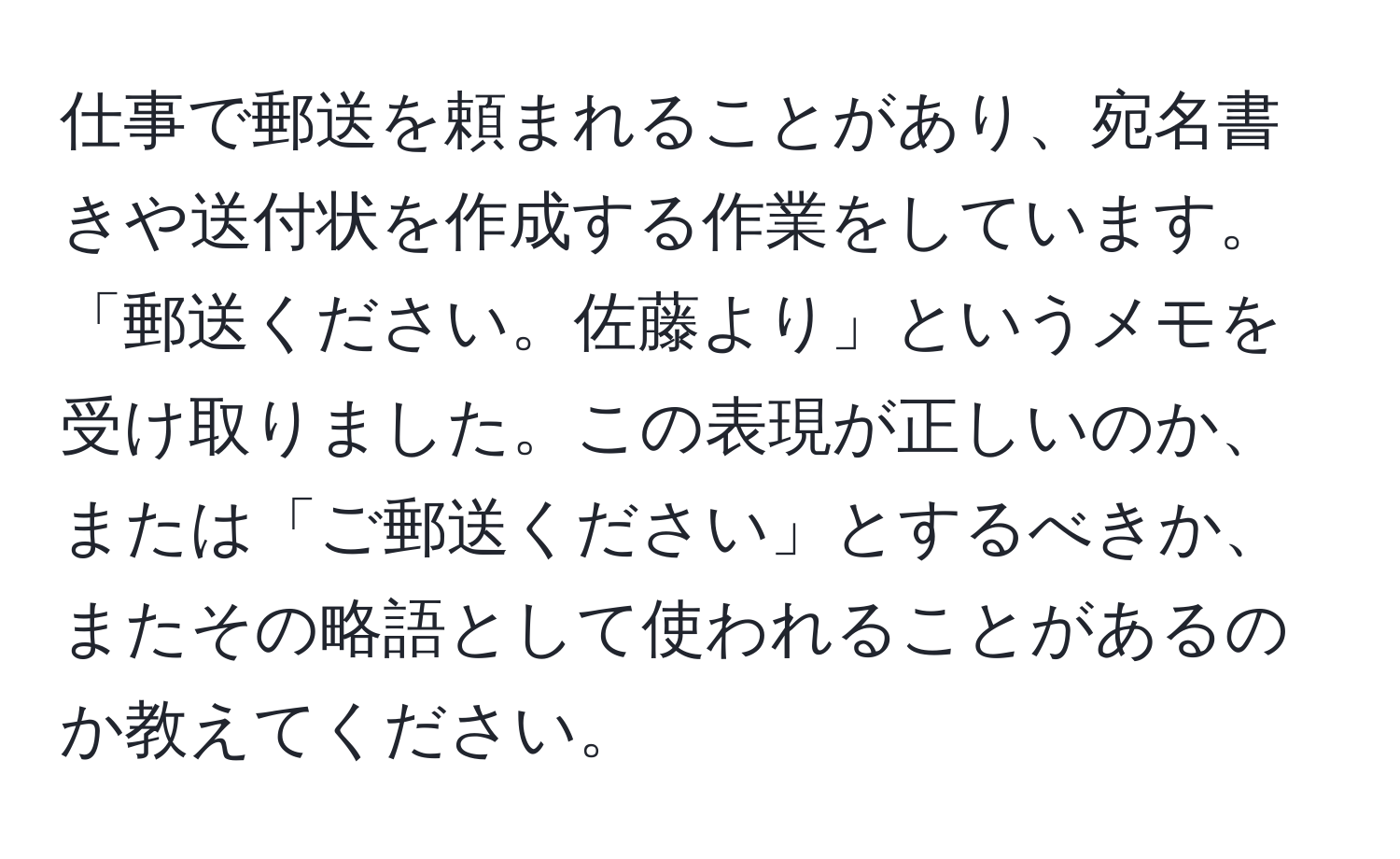 仕事で郵送を頼まれることがあり、宛名書きや送付状を作成する作業をしています。「郵送ください。佐藤より」というメモを受け取りました。この表現が正しいのか、または「ご郵送ください」とするべきか、またその略語として使われることがあるのか教えてください。