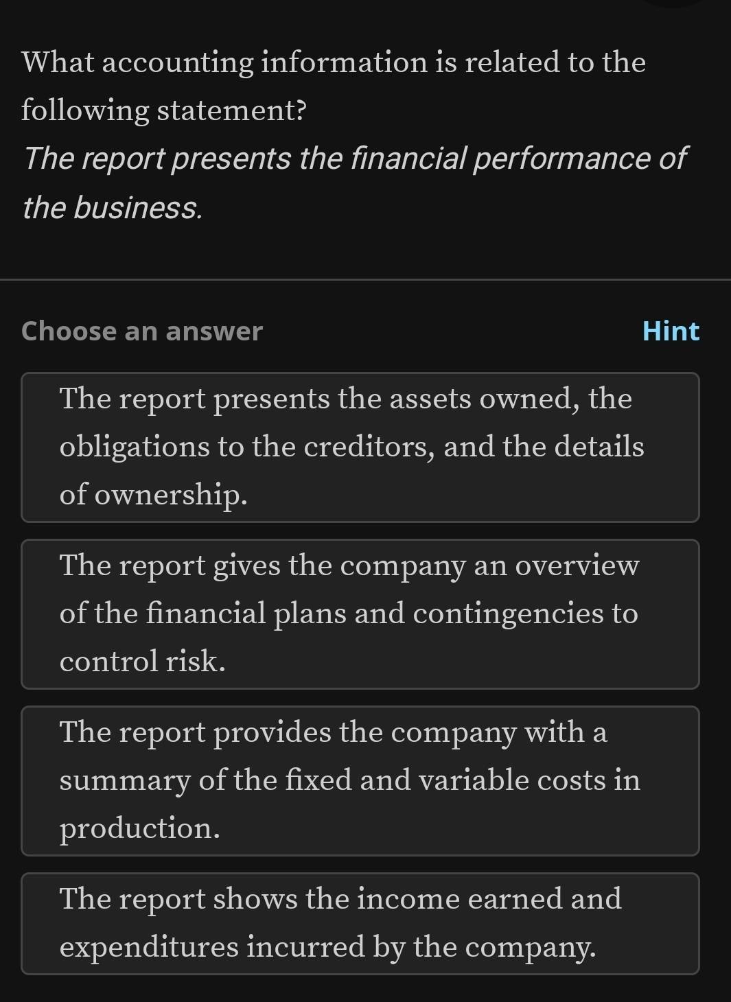 What accounting information is related to the
following statement?
The report presents the financial performance of
the business.
Choose an answer Hint
The report presents the assets owned, the
obligations to the creditors, and the details
of ownership.
The report gives the company an overview
of the financial plans and contingencies to
control risk.
The report provides the company with a
summary of the fixed and variable costs in
production.
The report shows the income earned and
expenditures incurred by the company.