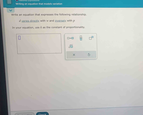 Rational Expressions 
Writing an equation that models variation 
Write an equation that expresses the following relationship. 
varies directly with w and inversely with p
In your equation, use k as the constant of proportionality.
□ =□  □ /□  
sqrt(□ )
×