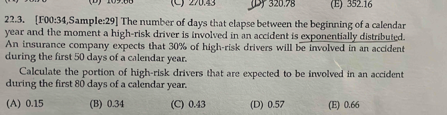 (D) 109.88 (C) 270.43 (D) 320.78 (E) 352.16
22.3. [F00:34,Sample:29] The number of days that elapse between the beginning of a calendar
year and the moment a high-risk driver is involved in an accident is exponentially distributed.
An insurance company expects that 30% of high-risk drivers will be involved in an accident
during the first 50 days of a calendar year.
Calculate the portion of high-risk drivers that are expected to be involved in an accident
during the first 80 days of a calendar year.
(A) 0.15 (B) 0.34 (C) 0.43 (D) 0.57 (E) 0.66