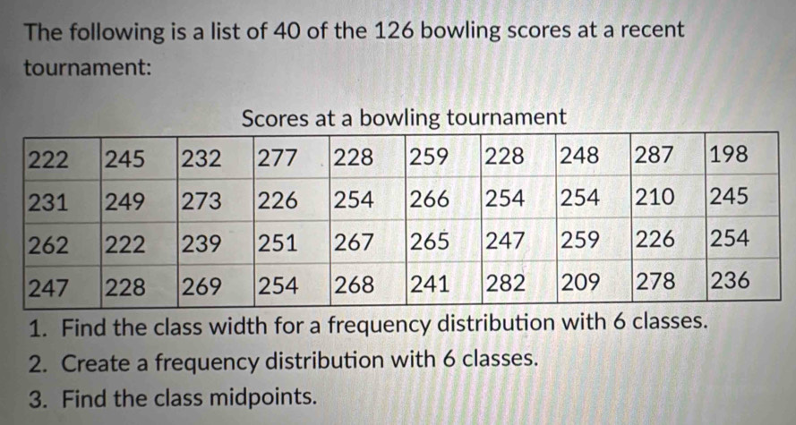 The following is a list of 40 of the 126 bowling scores at a recent 
tournament: 
ent 
1. Find the class width for a frequency distribution with 6 classes. 
2. Create a frequency distribution with 6 classes. 
3. Find the class midpoints.