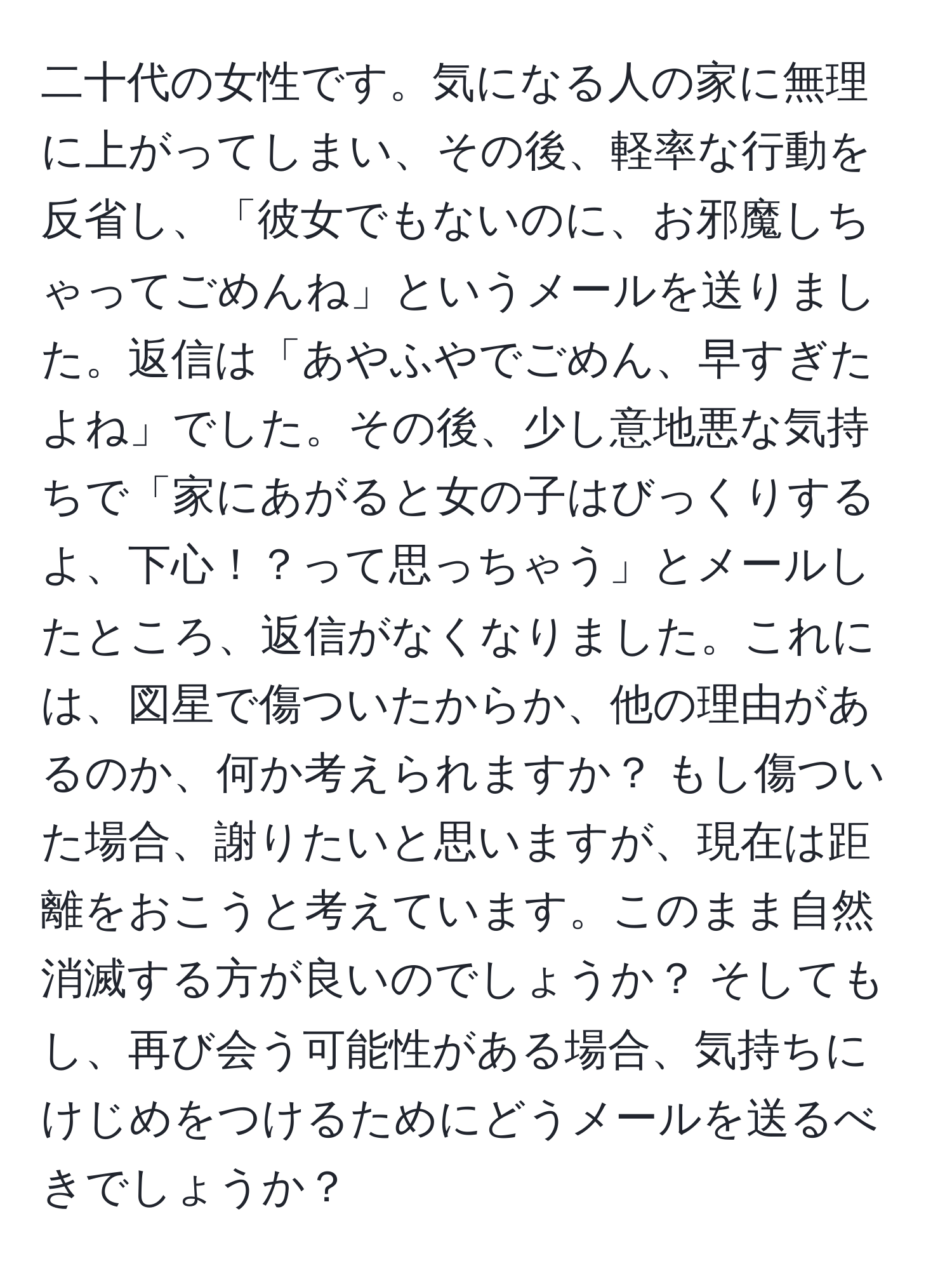 二十代の女性です。気になる人の家に無理に上がってしまい、その後、軽率な行動を反省し、「彼女でもないのに、お邪魔しちゃってごめんね」というメールを送りました。返信は「あやふやでごめん、早すぎたよね」でした。その後、少し意地悪な気持ちで「家にあがると女の子はびっくりするよ、下心！？って思っちゃう」とメールしたところ、返信がなくなりました。これには、図星で傷ついたからか、他の理由があるのか、何か考えられますか？ もし傷ついた場合、謝りたいと思いますが、現在は距離をおこうと考えています。このまま自然消滅する方が良いのでしょうか？ そしてもし、再び会う可能性がある場合、気持ちにけじめをつけるためにどうメールを送るべきでしょうか？