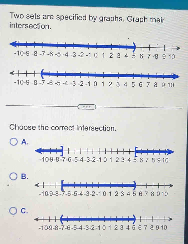 Two sets are specified by graphs. Graph their 
intersection. 
9 
Choose the correct intersection. 
A. 
B. 
C