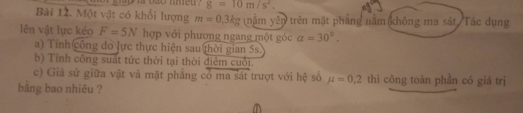 g=10m/s^2. 
Bài 12. Một vật có khối lượng m=0,3kg (nằm ye n trên mặt phẳng nằm không ma sát, Tác dụng 
lên vật lực kéo F=5N hợp với phương ngang một góc alpha =30°. 
a) Tính công do lực thực hiện sau thời gian 5s. 
b) Tính công suất tức thời tại thời điểm cuối. 
c) Giả sử giữa vật và mặt phẳng có ma sát trượt với hệ số mu =0,2 thì công toàn phần có giá trị 
băng bao nhiêu ?