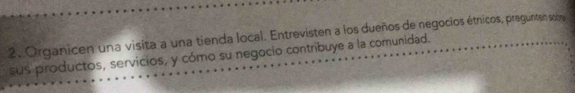 Organicen una visita a una tienda local. Entrevisten a los dueños de negocios étnicos, pregunten sobry 
sus productos, servicios, y cómo su negocio contribuye a la comunidad.