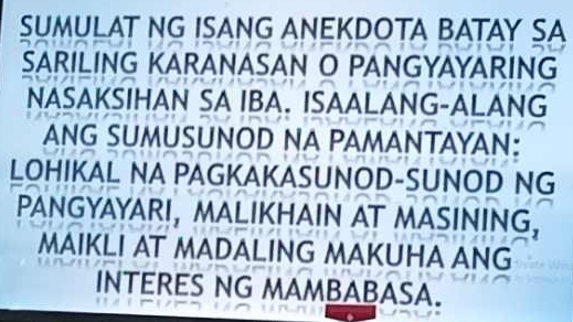 SUMULAT NG ISANG ANEKDOTA BATAY SA 
SARILING KARANASAN O PANGYAYARING 
NASAKSIHAN SA IBA. ISAALANG-ALANG 
ANG SUMUSUNOD NA PAMANTAYAN: 
LOHIKAL NA PAGKAKASUNOD-SUNOD NG 
PANGYAYARI, MALIKHAIN AT MASINING, 
MAIKLI AT MADALING MAKUHA ANG 
INTERES NG MAMBABASA.