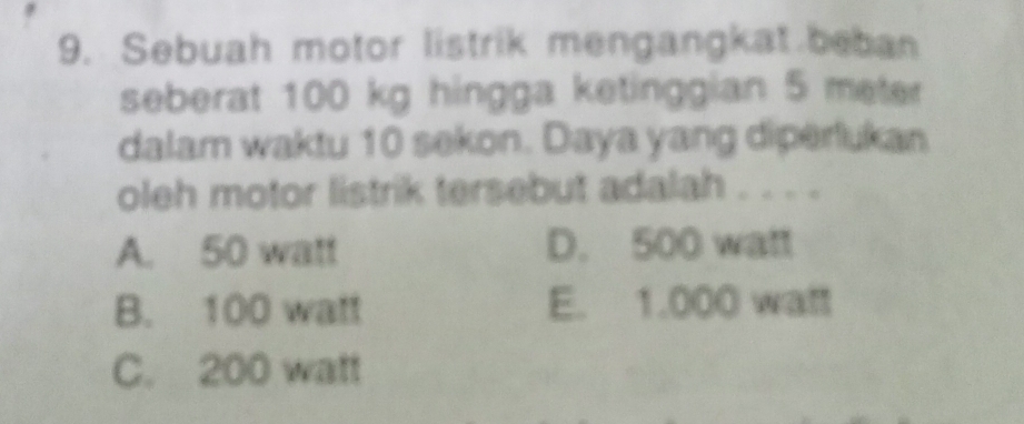 Sebuah motor listrik mengangkat beban
seberat 100 kg hingga ketinggian 5 meter
dalam waktu 10 sekon. Daya yang diperlukan
oleh motor listrik tersebut adalah . . . .
A. 50 watt D. 500 watt
B. 100 watt E. 1.000 watt
C. 200 watt