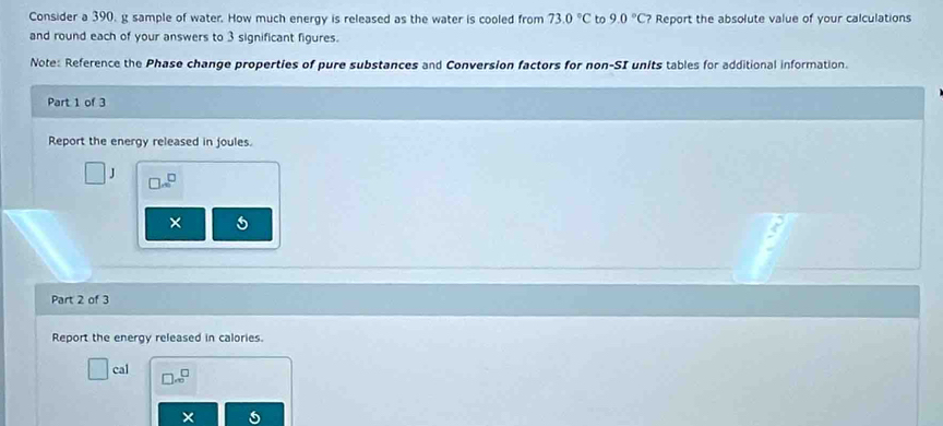 Consider a 390, g sample of water. How much energy is released as the water is cooled from 73.0°C to 9.0°C? Report the absolute value of your calculations 
and round each of your answers to 3 significant figures. 
Note: Reference the Phase change properties of pure substances and Conversion factors for non-SI units tables for additional information. 
Part 1 of 3 
Report the energy released in joules.
J
 □ /□   
× 
Part 2 of 3 
Report the energy released in calories. 
cal 
×