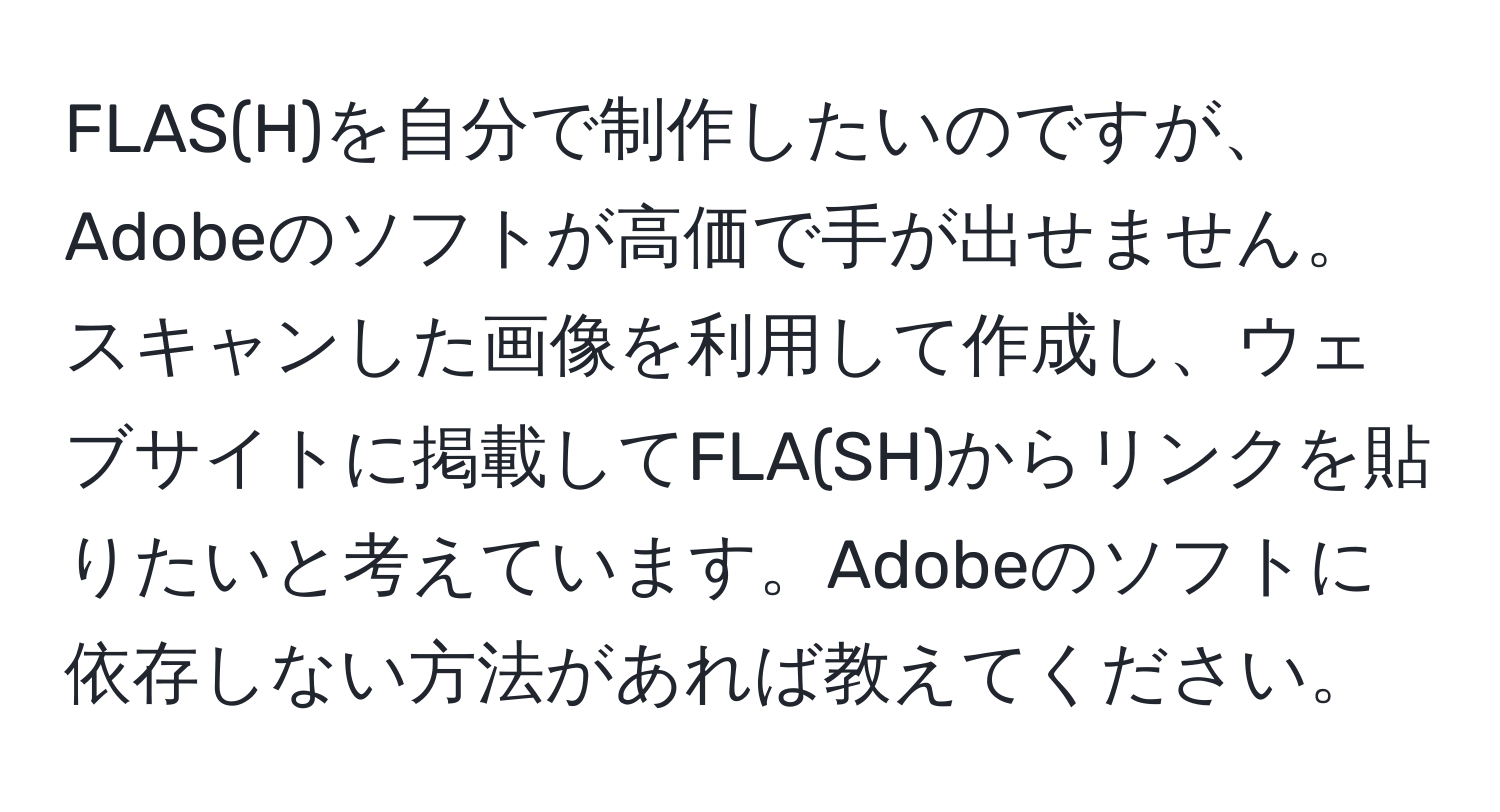 FLAS(H)を自分で制作したいのですが、Adobeのソフトが高価で手が出せません。スキャンした画像を利用して作成し、ウェブサイトに掲載してFLA(SH)からリンクを貼りたいと考えています。Adobeのソフトに依存しない方法があれば教えてください。