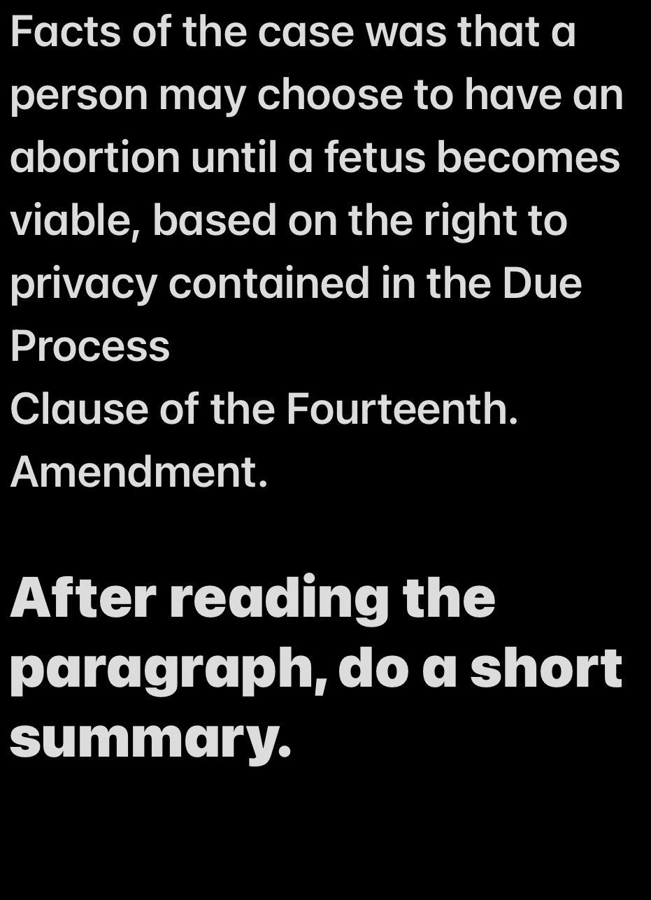 Facts of the case was that a 
person may choose to have an 
abortion until a fetus becomes 
viable, based on the right to 
privacy contained in the Due 
Process 
Clause of the Fourteenth. 
Amendment. 
After reading the 
paragraph, do a short 
summary.