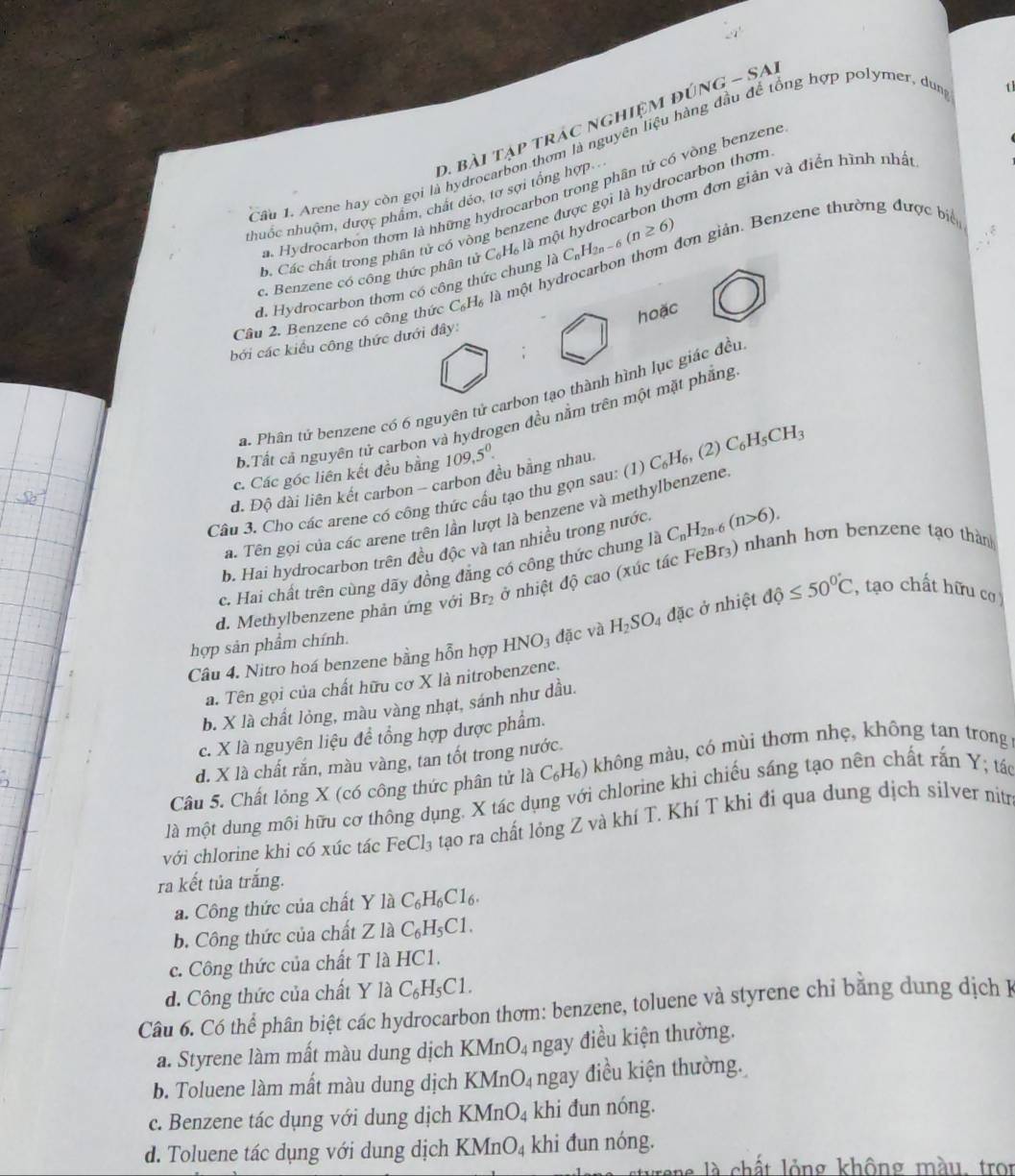 bài tạp trác nghiệm đúi VG-SA
Câu 1. Arene hay còn gọi là hydrocarbon thơm là nguyên liệu hàng đầu để tổng hợp polymer, dun  t
a Hydrocarbon thơm là hhững hydrocarbon trong phân tứ có vòng benzene
nthuốc nhuộm, dược phẩm, chất đéo, tơ sợi tổng hợp. .
B. Các chất trong phân tử có vòng benzene được gọi là hydrocarbon thơm
c. Benzene có công thức phân tử C_6H_6 là một hydrocarbon thơm đơn giản và điển hình nhất
d. Hydrocarbon thơm có công thức chung laC_nH_2n-6(n≥ 6) dơn giản. Benzene thường được biể
hoặc
Cầu 2. Benzene có công thức C_6H_6 là một h
bởi các kiểu công thức dưới đây:
a. Phân tử benzene có 6 nguyên tử carbon tạo thành hình lục giác đều
b.Tất cả nguyên tử carbon và hydrogen đều nằm trên một mặt phẳng
c. Các góc liên kết đều bằng 109,5^0.
d. Độ dài liên kết carbon - carbon đều bằng nhau
Câu 3. Cho các arene có công thức cầu tạo thu gọn sau: (1) C_6H_6,(2) C_6H_5CH_3
a. Tên gọi của các arene trên lần lượt là benzene và methylbenzene
b. Hai hydrocarbon trên đều độc và tan nhiều trong nước
c. Hai chất trên cùng dãy đồng đăng có công thức chung là C_nH_2n-6(n>6).
d. Methylbenzene phản ứng với Br_2 ở nhiệt độ cao (xúc tác FeBr₃) nhanh hơn benzene tạo thàn
Câu 4. Nitro hoá benzene bằng hỗn hợp HNO_3 đặc và H_2SO_4 đặc ở nhiệt dhat o≤ 50°C , tạo chất hữu cơ )
hợp sản phẩm chính.
a. Tên gọi của chất hữu cơ X là nitrobenzene.
b. X là chất lỏng, màu vàng nhạt, sánh như dầu.
c. X là nguyên liệu đề tổng hợp được phẩm.
d. X là chất rắn, màu vàng, tan tốt trong nước.
Câu 5. Chất lỏng X (có công thức phân tử là C_6H_6) không màu, có mùi thơm nhẹ, không tan trong
là một dung môi hữu cơ thông dụng. X tác dụng với chlorine khi chiếu sáng tạo nên chất rắn Y; tác
với chlorine khi có xúc tác FeCl_3 tạo ra chất lỏng Z và khí T. Khí T khi đi qua dung dịch silver nitr
ra kết tủa trắng.
a. Công thức của chất Y1 à C_6H_6C1_6.
b. Công thức của chất Zla C_6H_5C1.
c. Công thức của chất T là HC1.
d. Công thức của chất Y la C_6H_5C1.
Câu 6. Có thể phân biệt các hydrocarbon thơm: benzene, toluene và styrene chỉ bằng dung dịch H
a. Styrene làm mất màu dung dịch KMn O_4 ngay điều kiện thường.
b. Toluene làm mất màu dung dịch KMnO_4 ngay điều kiện thường.
c. Benzene tác dụng với dung dịch KMnO_4 khi đun nóng.
d. Toluene tác dụng với dung dịch KMnO_4 khi đun nóng.
là chất lỏng không màu, tron