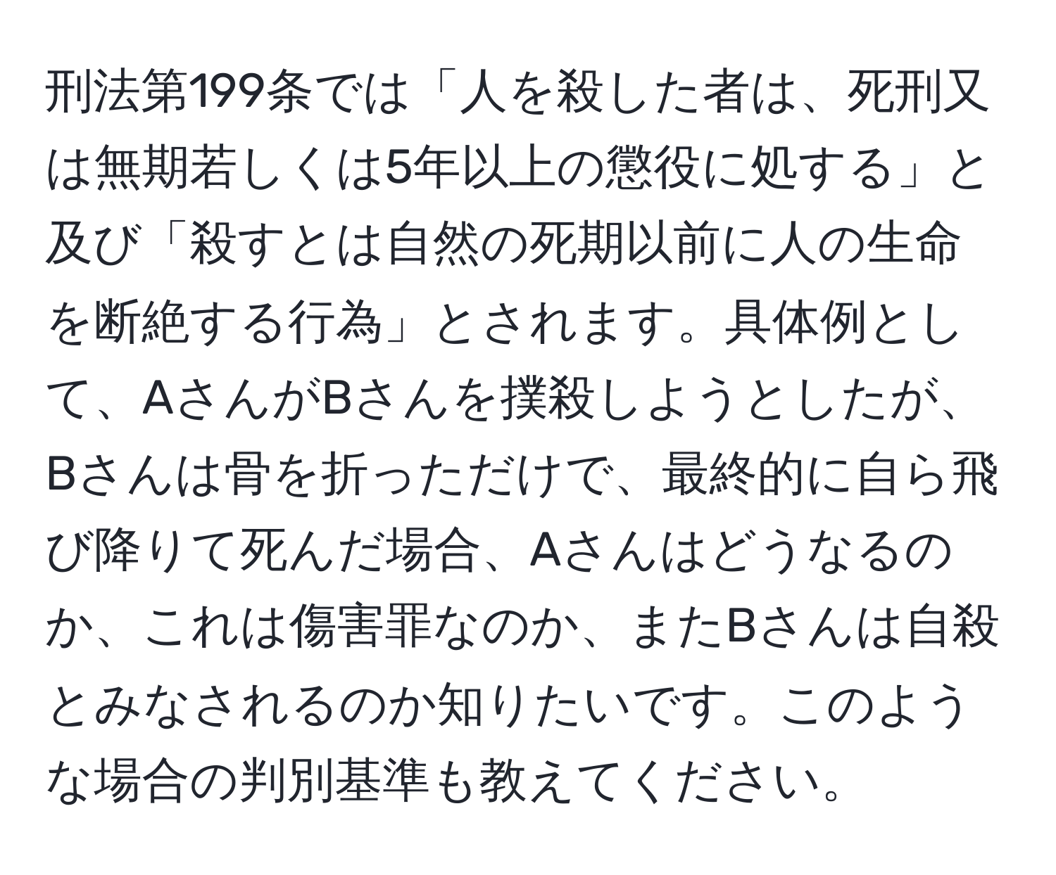 刑法第199条では「人を殺した者は、死刑又は無期若しくは5年以上の懲役に処する」と及び「殺すとは自然の死期以前に人の生命を断絶する行為」とされます。具体例として、AさんがBさんを撲殺しようとしたが、Bさんは骨を折っただけで、最終的に自ら飛び降りて死んだ場合、Aさんはどうなるのか、これは傷害罪なのか、またBさんは自殺とみなされるのか知りたいです。このような場合の判別基準も教えてください。