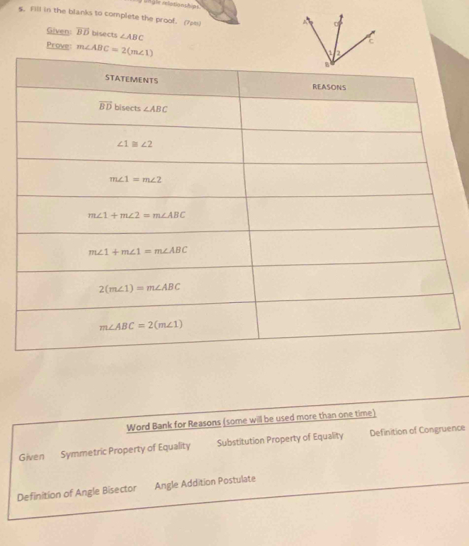 ungle relationships
5. Fill in the blanks to complete the proof. (7pts)
Given: vector BD bisects ∠ ABC
Prove m∠ ABC=2(m∠ 1)
Word Bank for Reasons (some will be used more than one time)
Given Symmetric Property of Equality Substitution Property of Equality Definition of Congruence
Definition of Angle Bisector Angle Addition Postulate