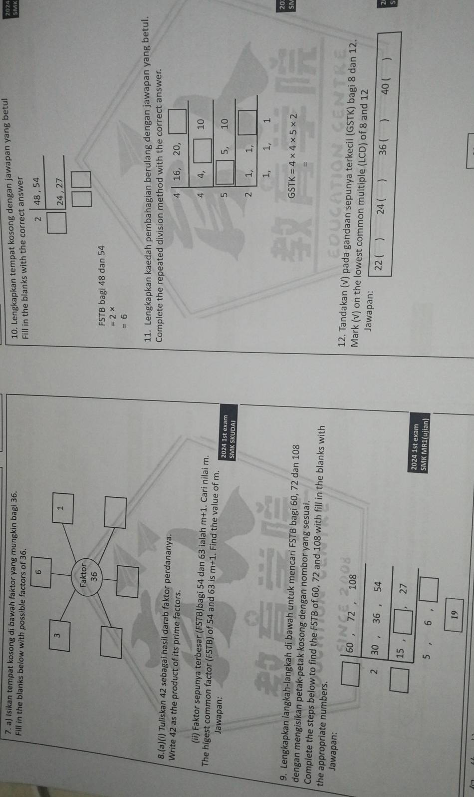 Isikan tempat kosong di bawah faktor yang mungkin bagi 36. 10. Lengkapkan tempat kosong dengan jawapan yang betul
Fill in the blanks below with possible factors of 36.
Fill in the blanks with the correct answer
beginarrayr 2 □ endarray beginarrayr 48,54 2|24,27 hline □ □ endarray
FSTB bagi 48 dan 54
=2*
=6
11. Lengkapkan kaedah pembahagian berulang dengan jawapan yang betul.
Complete the repeated division method with the correct answer.
8.(a)(i) Tuliskan 42 sebagai hasil darab faktor perdananya.
Write 42 as the product of its prime factors. 16, 20,
4
(ii) Faktor sepunya terbesar (FSTB)bagi 54 dan 63 ialah m+1. Cari nilai m.
4 4, 10
The higest common factor (FSTB) of 54 and 63 is m+1. Find the value of m. 5 5, 10
Jawapan: 2024 1st exam
SMK SKUDAI
2 1, 1,
1, 1, 1
9. Lengkapkan langkah-langkah di bawah untuk mencari FSTB bagi 60, 72 dan 108
GSTK=4* 4* 5* 2
dengan mengisikan petak-petak kosong dengan nombor yang sesuai.
Complete the steps below to find the FSTB of 60, 72 and 108 with fill in the blanks with
Jawapan:
the appropriate numbers. 12. Tandakan (√) pada gandaan sepunya terkecil (GSTK) bagi 8 dan 12.
frac beginarrayr □ 252beginvmatrix 2frac 850.736 230· 16&28 _ -1beginbmatrix 30&10&3 3 3 3 3 3 3 3 3 3 3 3 3 endarray 
Mark (√) on the lowest common multiple (LCD) of 8 and 12
Jawapan:
22 ( 24 ( ) 36 ( ) 40 ( )
2024 1st exam
SMK MR1(ujian)
19