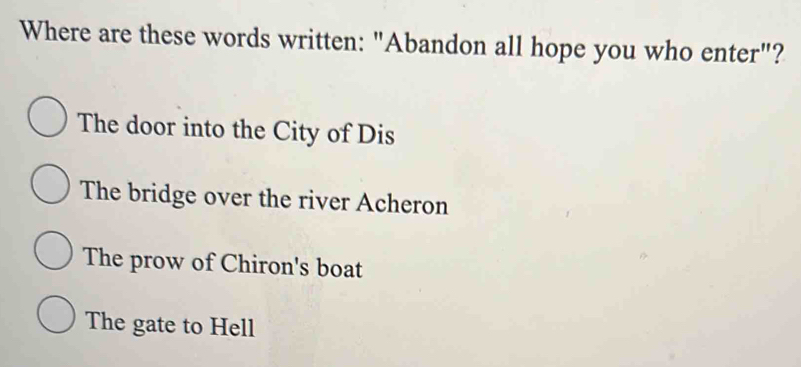 Where are these words written: "Abandon all hope you who enter"?
The door into the City of Dis
The bridge over the river Acheron
The prow of Chiron's boat
The gate to Hell