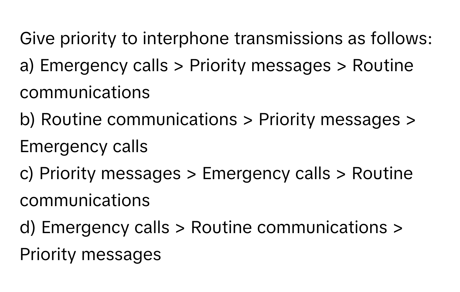 Give priority to interphone transmissions as follows:

a) Emergency calls > Priority messages > Routine communications 
b) Routine communications > Priority messages > Emergency calls 
c) Priority messages > Emergency calls > Routine communications 
d) Emergency calls > Routine communications > Priority messages