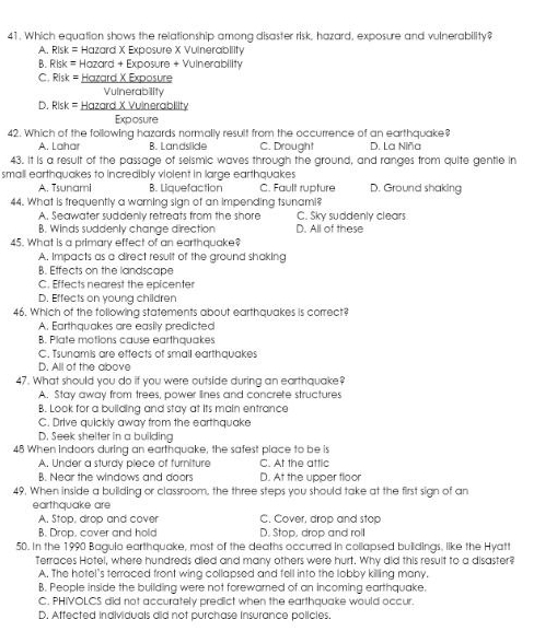 Which equation shows the relationship among disaster risk, hazard, exposure and vulnerability?
A. RIsk= Hazard X Exposure X Vuinerabllity
B. Rk= Hazard + Exposure + Vulnerability
C Risk= = Hazard X Exposure
Vulnerability
D. e|5k= = Hazard X Vulnerability
Exposure
42. Which of the following hazards normally result from the occurrence of an earthquake?
A. Lahar B. Landslide C. Drought D. La Niña
43. It is a result of the passage of seismic waves through the ground, and ranges from quite gentle in
small earthquakes to incredibly violent in large earthquakes D. Ground shaking
A. Tsunami B. Liquefaction C. Fault rupture
44. What is frequently a waming sign of an impending tsunami?
A. Seawater suddenly retreats from the shore C. Sky suddenly clears
B. Winds suddenly change direction D. All of these
45. What is a primary effect of an earthquake?
A, Impacts as a direct result of the ground shaking
B. Etfects on the landscape
C. Effects nearest the epicenter
D. Effects on young children
46. Which of the following statements about earthquakes is correct?
A. Earthquakes are easily predicted
B. Plate motions cause earthquakes
C. Tsunamis are effects of smail earthquakes
D. All of the above
47. What should you do if you were outside during an earthquake?
A. Stay away from trees, power lines and concrete structures
B. Look for a building and stay at its main entrance
C. Drive quickly away from the earthquake
D. Seek shelter in a building
48 When indoors during an earthquake, the safest place to be is
A. Under a sturdy piece of furniture C. At the attlic
B. Near the windows and doors D. At the upper floor
49. When inside a building or classroom, the three steps you should take at the first sign of an
earthquake are
A. Stop, drop and cover C. Cover, drop and stop
B. Drop. cover and hold D. Stop, drop and roll
50. In the 1990 Bagulo earthquake, most of the deaths occurred in collapsed buildings, like the Hyatt
Terraces Hotel, where hundreds died and many others were hurt. Why did this result to a disaster?
A. The hotel's terraced front wing collapsed and fell into the lobby killing many.
B. People inside the building were not forewarned of an incoming earthquake.
C. PHIVOLCS did not accurately predict when the earthquake would occur.
D. Affected individuals did not purchase insurance policies.