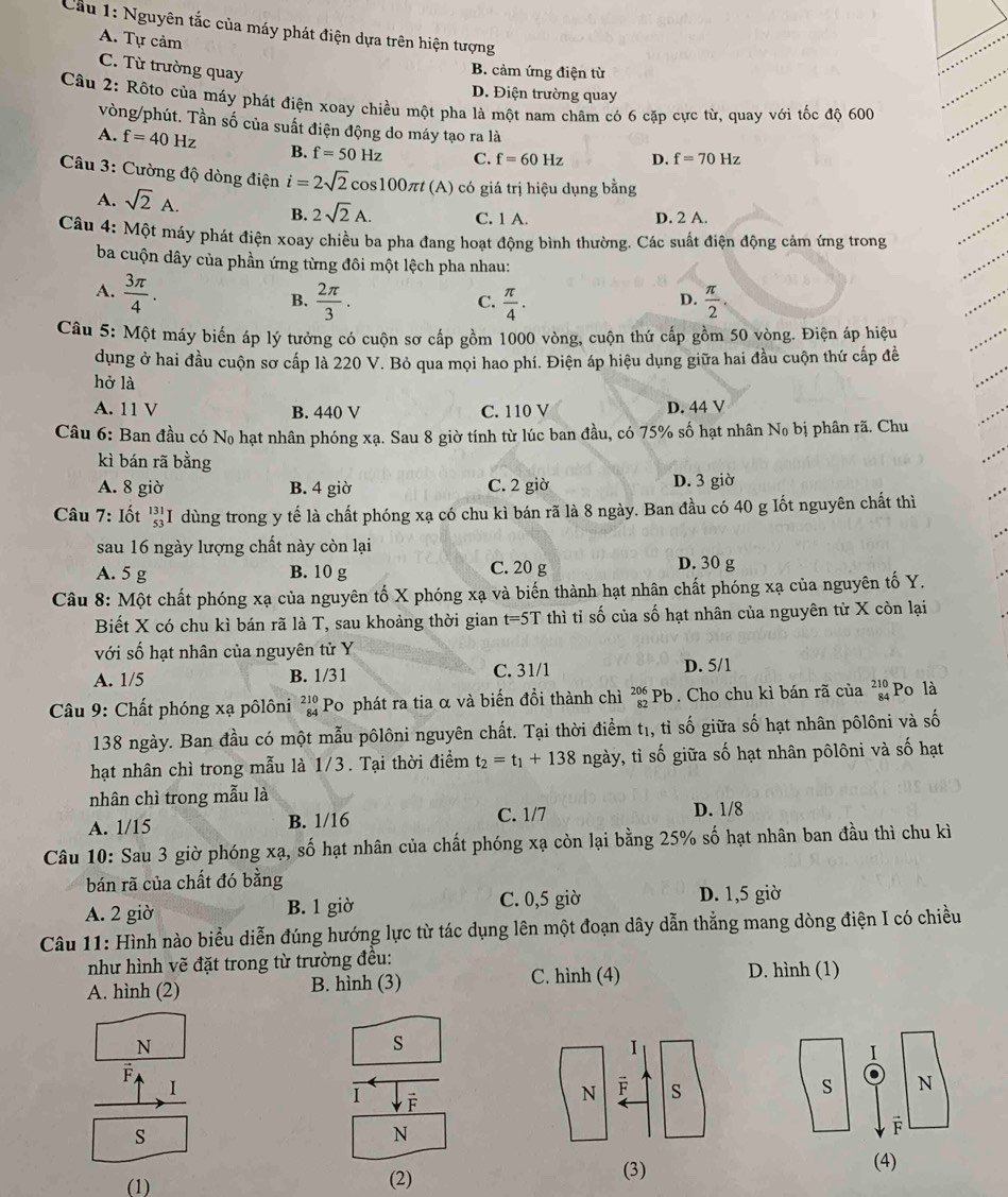 Cầu 1: Nguyên tắc của máy phát điện dựa trên hiện tượng
A. Tự cảm
C. Từ trường quay
B. cảm ứng điện từ
D. Điện trường quay
Câu 2: Rộto của máy phát điện xoay chiều một pha là một nam châm có 6 cặp cực từ, quay với tốc độ 600
vòng/phút. Tần số của suất điện động do máy tạo ra là
A. f=40Hz B. f=50Hz C. f=60Hz D. f=70Hz
Câu 3: Cường độ dòng điện i=2sqrt(2)cos 100π t(A) 0 có giá trị hiệu dụng bằng
A. sqrt(2)A. B. 2sqrt(2)A. C. 1 A. D. 2 A.
Câu 4: Một máy phát điện xoay chiều ba pha đang hoạt động bình thường. Các suất điện động cảm ứng trong
ba cuộn dây của phần ứng từng đôi một lệch pha nhau:
A.  3π /4 .
B.  2π /3 . C.  π /4 .  π /2 .
D.
Câu 5: Một máy biến áp lý tưởng có cuộn sơ cấp gồm 1000 vòng, cuộn thứ cấp gồm 50 vòng. Điện áp hiệu
dụng ở hai đầu cuộn sơ cấp là 220 V. Bỏ qua mọi hao phí. Điện áp hiệu dụng giữa hai đầu cuộn thứ cấp đề
hở là
A. 11 V B. 440 V C. 110 V D. 44 V
Câu 6: Ban đầu có No hạt nhân phóng xạ. Sau 8 giờ tính từ lúc ban đầu, có 75% số hạt nhân No bị phân rã. Chu
kì bán rã bằng
A. 8 giờ B. 4 giờ C. 2 giờ D. 3 giờ
Câu 7: Iốt beginarrayr 131 53 endarray : I dùng trong y tế là chất phóng xạ có chu kì bán rã là 8 ngày. Ban đầu có 40 g Iốt nguyên chất thì
sau 16 ngày lượng chất này còn lại
A. 5 g B. 10 g C. 20 g D. 30 g
Câu 8: Một chất phóng xạ của nguyên tố X phóng xạ và biến thành hạt nhân chất phóng xạ của nguyên tố Y.
Biết X có chu kì bán rã là T, sau khoảng thời gian t=5T thì tỉ số của số hạt nhân của nguyên tử X còn lại
với số hạt nhân của nguyên tử Y
A. 1/5 B. 1/31 C. 31/1 D. 5/1
Câu 9: Chất phóng xạ pôlôni beginarrayr 210 84endarray Po phát ra tia α và biến đổi thành chì beginarrayr 206 82endarray Pb. Cho chu kì bán rã của beginarrayr 210 84endarray Po là
138 ngày. Ban đầu có một mẫu pôlôni nguyên chất. Tại thời điểm t₁, tỉ số giữa số hạt nhân pôlôni và số
hạt nhân chì trong mẫu là 1/3. Tại thời điểm t_2=t_1+138 ngày, tỉ số giữa số hạt nhân pôlôni và số hạt
nhân chì trong mẫu là
A. 1/15 B. 1/16 C. 1/7 D. 1/8
Câu 10: Sau 3 giờ phóng xạ, số hạt nhân của chất phóng xạ còn lại bằng 1 25% 6 số hạt nhân ban đầu thì chu kì
bán rã của chất đó bằng
A. 2 giờ B. 1 giờ C. 0,5 giờ D. 1,5 giờ
Câu 11: Hình nào biểu diễn đúng hướng lực từ tác dụng lên một đoạn dây dẫn thẳng mang dòng điện I có chiều
như hình vẽ đặt trong từ trường đều:
A. hình (2) B. hình (3)
C. hình (4) D. hình (1)
N
s
F
I
I
 
s
N
(1) (2)
(3) (4)