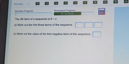 Overview « 32 33 34 35 36 37 38 39 40 41 
Question Progress Homework Progress 
98 / 142 Marks 
The nth term of a sequence is 8-n
a) Work out the first three terms of the sequence. □ □ □
b) Work out the value of the first negative term of the sequence. □