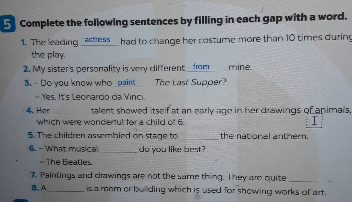 Complete the following sentences by filling in each gap with a word. 
1. The leading _actress_ had to change her costume more than 10 times during 
the play. 
2. My sister's personality is very different _from____ mine. 
3. - Do you know who _paint____ The Last Supper? 
- Yes. It's Leonardo da Vinci. 
4. Her _talent showed itself at an early age in her drawings of animals, 
which were wonderful for a child of 6. 
5. The children assembled on stage to _the national anthem. 
6. - What musical _do you like best? 
- The Beatles. 
7. Paintings and drawings are not the same thing. They are quite_ 
. 
8. A _is a room or building which is used for showing works of art.