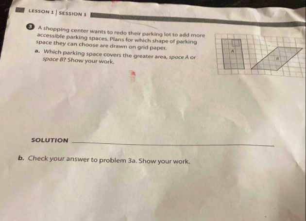 LESSON 1 | ESSION 1 
A shopping center wants to redo their parking lot to add more 
accessible parking spaces. Plans for which shape of parking 
space they can choose are drawn on grid paper. A 
a. Which parking space covers the greater area, space A or 
8 
space B? Show your work. 
SOLUTION_ 
b. Check your answer to problem 3a. Show your work.