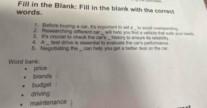 urchase .
Fill in the Blank: Fill in the blank with the correct
words.
1. Before buying a car, it's important to set a _ to avoid overspending.
2. Researching different car _will help you find a vehicle that suits your needs.
3. It's crucial to check the car's __ history to ensure its reliability.
4. A_ test drive is essential to evaluate the car's performance.
5. Negotiating the_ can help you get a better deal on the car.
Word bank:
price
brands
budget
driving
maintenance