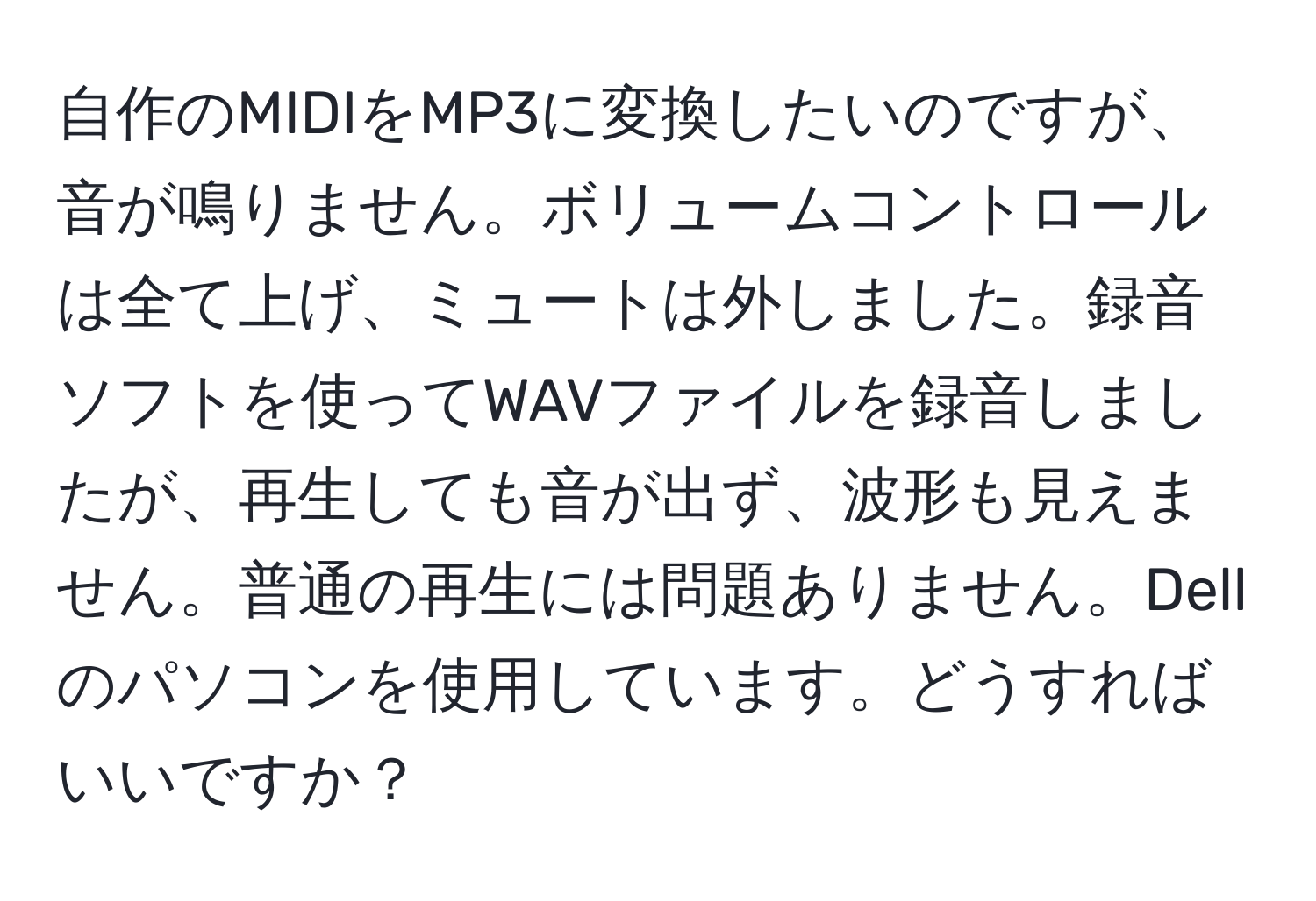 自作のMIDIをMP3に変換したいのですが、音が鳴りません。ボリュームコントロールは全て上げ、ミュートは外しました。録音ソフトを使ってWAVファイルを録音しましたが、再生しても音が出ず、波形も見えません。普通の再生には問題ありません。Dellのパソコンを使用しています。どうすればいいですか？