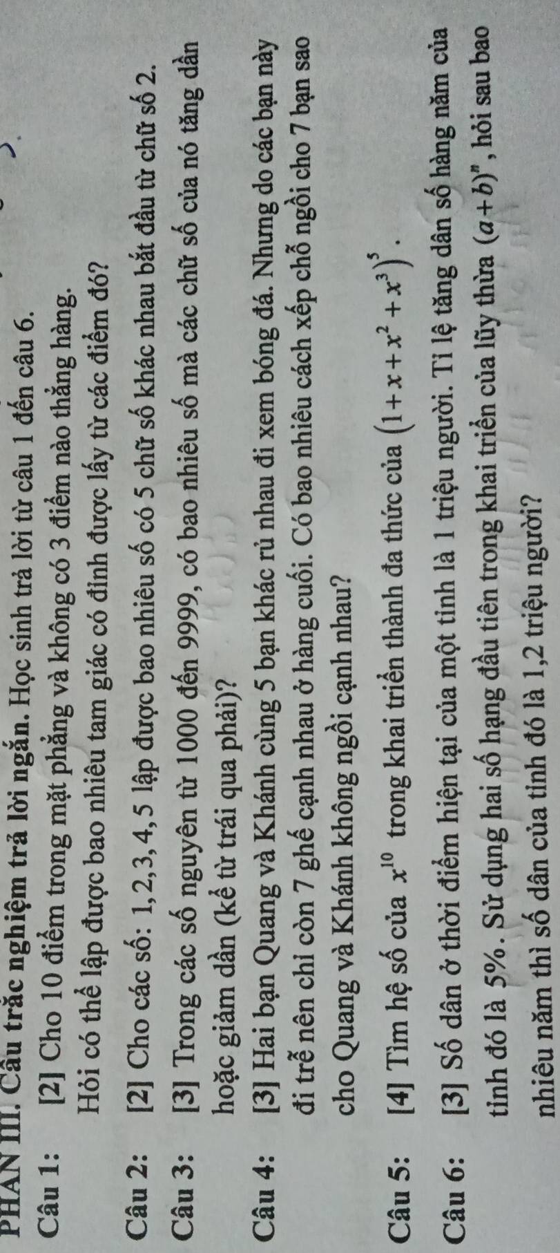 PHAN III. Cầu trắc nghiệm trả lời ngắn. Học sinh trả lời từ câu 1 đến câu 6. 
Câu 1: [2] Cho 10 điểm trong mặt phẳng và không có 3 điểm nào thẳng hàng. 
Hỏi có thể lập được bao nhiêu tam giác có đỉnh được lấy từ các điểm đó? 
Câu 2: [2] Cho các số: 1, 2, 3, 4, 5 lập được bao nhiêu số có 5 chữ số khác nhau bắt đầu từ chữ số 2. 
Câu 3: [3] Trong các số nguyên từ 1000 đến 9999, có bao nhiêu số mà các chữ số của nó tăng dần 
hoặc giảm dần (kể từ trái qua phải)? 
Câu 4: [3] Hai bạn Quang và Khánh cùng 5 bạn khác rủ nhau đi xem bóng đá. Nhưng do các bạn này 
đi trễ nên chỉ còn 7 ghế cạnh nhau ở hàng cuối. Có bao nhiêu cách xếp chỗ ngồi cho 7 bạn sao 
cho Quang và Khánh không ngồi cạnh nhau? 
Câu 5: [4] Tìm hệ số của trong khai triển thành đa thức của x^(10) (1+x+x^2+x^3)^5. 
Câu 6: [3] Số dân ở thời điểm hiện tại của một tinh là 1 triệu người. Tỉ lệ tăng dân số hàng năm của 
tinh đó là 5%. Sử dụng hai số hạng đầu tiên trong khai triển của lũy thừa (a+b)^n , hỏi sau bao 
nhiêu năm thì số dân của tỉnh đó là 1, 2 triệu người?