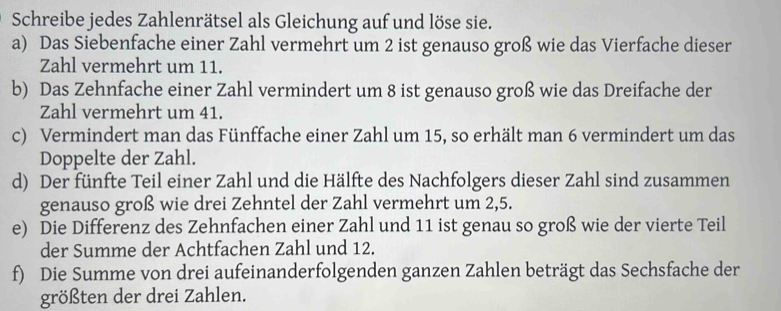 Schreibe jedes Zahlenrätsel als Gleichung auf und löse sie. 
a) Das Siebenfache einer Zahl vermehrt um 2 ist genauso groß wie das Vierfache dieser 
Zahl vermehrt um 11. 
b) Das Zehnfache einer Zahl vermindert um 8 ist genauso groß wie das Dreifache der 
Zahl vermehrt um 41. 
c) Vermindert man das Fünffache einer Zahl um 15, so erhält man 6 vermindert um das 
Doppelte der Zahl. 
d) Der fünfte Teil einer Zahl und die Hälfte des Nachfolgers dieser Zahl sind zusammen 
genauso groß wie drei Zehntel der Zahl vermehrt um 2, 5. 
e) Die Differenz des Zehnfachen einer Zahl und 11 ist genau so groß wie der vierte Teil 
der Summe der Achtfachen Zahl und 12. 
f) Die Summe von drei aufeinanderfolgenden ganzen Zahlen beträgt das Sechsfache der 
größten der drei Zahlen.