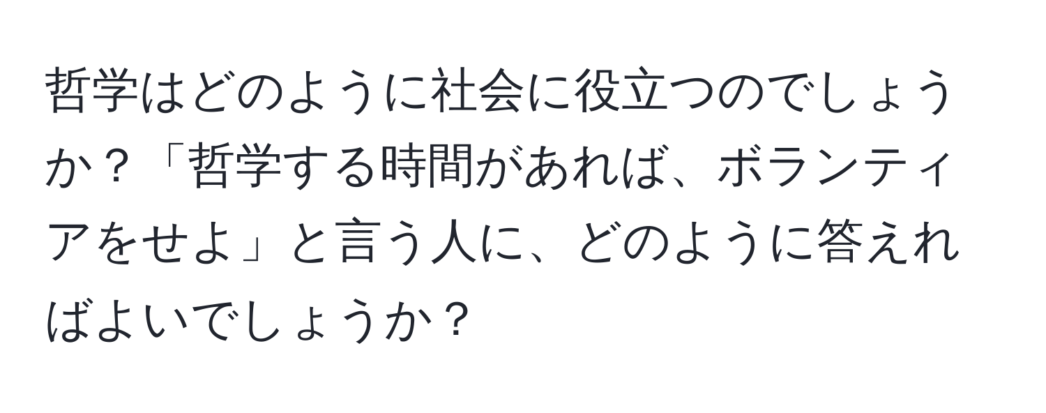 哲学はどのように社会に役立つのでしょうか？「哲学する時間があれば、ボランティアをせよ」と言う人に、どのように答えればよいでしょうか？