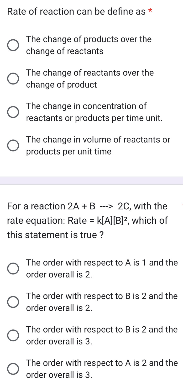 Rate of reaction can be define as *
The change of products over the
change of reactants
The change of reactants over the
change of product
The change in concentration of
reactants or products per time unit.
The change in volume of reactants or
products per unit time
For a reaction 2A+Bto 2C , with the
rate equation: Rate =k[A][B]^2 , which of
this statement is true ?
The order with respect to A is 1 and the
order overall is 2.
The order with respect to B is 2 and the
order overall is 2.
The order with respect to B is 2 and the
order overall is 3.
The order with respect to A is 2 and the
order overall is 3.