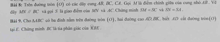 Trên đường tròn (O) có các dây cung AB, BC, CA. Gọi M là điểm chính giữa của cung nhỏ AB. Vẽ 
dây MN//BC và gọi S là giao điểm của MN và AC.Chứng minh SM=SC và SN=SA. 
Bài 9. Cho △ ABC có ba dinh nằm trên đường tròn (O), hai đường cao A D, BK, biết AD cắt đường tròn(O) 
tại E. Chứng minh BC là tia phân giác của KBE.