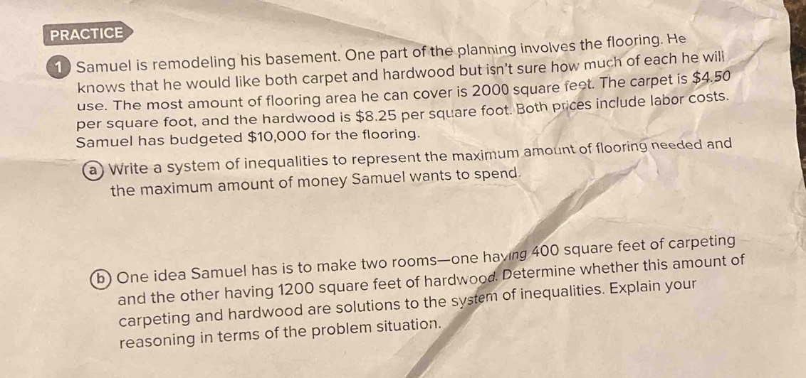 PRACTICE 
1) Samuel is remodeling his basement. One part of the planning involves the flooring. He 
knows that he would like both carpet and hardwood but isn't sure how much of each he will 
use. The most amount of flooring area he can cover is 2000 square feet. The carpet is $4.50
per square foot, and the hardwood is $8.25 per square foot. Both prices include labor costs. 
Samuel has budgeted $10,000 for the flooring. 
a) Write a system of inequalities to represent the maximum amount of flooring needed and 
the maximum amount of money Samuel wants to spend. 
b) One idea Samuel has is to make two rooms—one having 400 square feet of carpeting 
and the other having 1200 square feet of hardwood. Determine whether this amount of 
carpeting and hardwood are solutions to the system of inequalities. Explain your 
reasoning in terms of the problem situation.