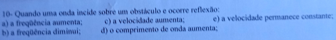 10- Quando uma onda incide sobre um obstáculo e ocorre reflexão:
a) a freqüência aumenta; c) a velocidade aumenta; e) a velocidade permanece constante;
b) a freqüência diminui; d) o comprimento de onda aumenta;