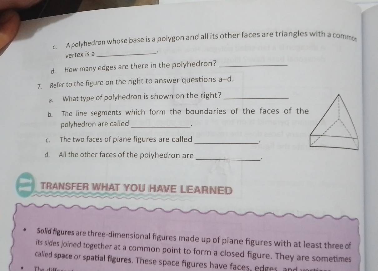 A polyhedron whose base is a polygon and all its other faces are triangles with a commo 
vertex is a_ 
. 
d. How many edges are there in the polyhedron?_ 
7. Refer to the figure on the right to answer questions a-d. 
a. What type of polyhedron is shown on the right?_ 
b. The line segments which form the boundaries of the faces of the 
polyhedron are called_ 
. 
c. The two faces of plane figures are called_ 
. 
d. All the other faces of the polyhedron are 
_. 
TRANSFER WHAT YOU HAVE LEARNED 
Solid figures are three-dimensional figures made up of plane figures with at least three of 
its sides joined together at a common point to form a closed figure. They are sometimes 
called space or spatial figures. These space figures have faces, edges, and 
Th