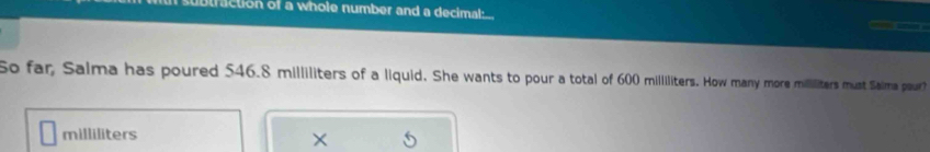 traction of a whole number and a decimal: 
So far, Salma has poured 546.8 milliliters of a liquid. She wants to pour a total of 600 milliliters. How many more mililiters must Saima pour?
milliliters
×