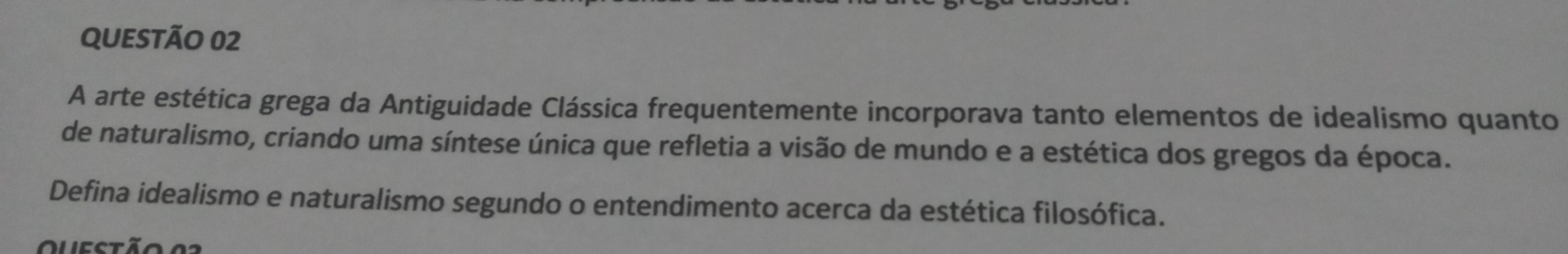 A arte estética grega da Antiguidade Clássica frequentemente incorporava tanto elementos de idealismo quanto 
de naturalismo, criando uma síntese única que refletia a visão de mundo e a estética dos gregos da época. 
Defina idealismo e naturalismo segundo o entendimento acerca da estética filosófica. 
Questão 03