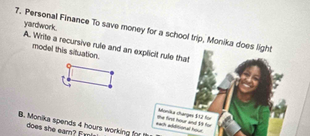 yardwork. 
7. Personal Finance To save money for a school trip, Monika does light 
A. Write a recursive rule and an explicit rule that 
model this situation. 
Monika charges $12 for 
the first hour and $9 for 
B. Monika spends 4 hours working for th 
each additional hour. 
does she earn? E